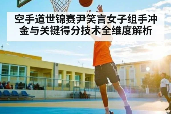 空手道世锦赛尹笑言女子组手冲金与关键得分技术全维度解析