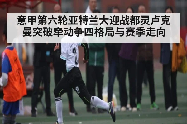 意甲第六轮亚特兰大迎战都灵卢克曼突破牵动争四格局与赛季走向
